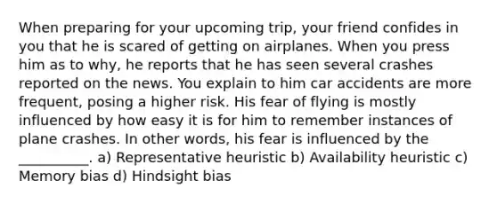 When preparing for your upcoming trip, your friend confides in you that he is scared of getting on airplanes. When you press him as to why, he reports that he has seen several crashes reported on the news. You explain to him car accidents are more frequent, posing a higher risk. His fear of flying is mostly influenced by how easy it is for him to remember instances of plane crashes. In other words, his fear is influenced by the __________. a) Representative heuristic b) Availability heuristic c) Memory bias d) Hindsight bias