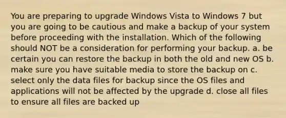 You are preparing to upgrade Windows Vista to Windows 7 but you are going to be cautious and make a backup of your system before proceeding with the installation. Which of the following should NOT be a consideration for performing your backup. a. be certain you can restore the backup in both the old and new OS b. make sure you have suitable media to store the backup on c. select only the data files for backup since the OS files and applications will not be affected by the upgrade d. close all files to ensure all files are backed up