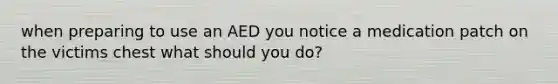 when preparing to use an AED you notice a medication patch on the victims chest what should you do?