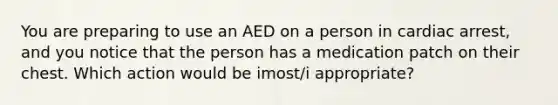 You are preparing to use an AED on a person in cardiac arrest, and you notice that the person has a medication patch on their chest. Which action would be imost/i appropriate?