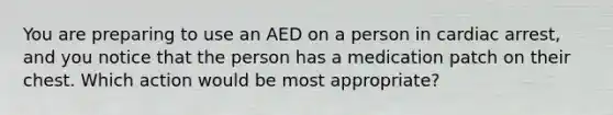 You are preparing to use an AED on a person in cardiac arrest, and you notice that the person has a medication patch on their chest. Which action would be most appropriate?