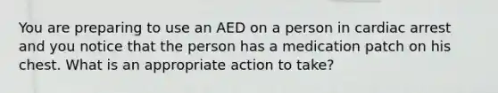 You are preparing to use an AED on a person in cardiac arrest and you notice that the person has a medication patch on his chest. What is an appropriate action to take?