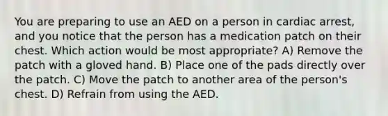 You are preparing to use an AED on a person in cardiac arrest, and you notice that the person has a medication patch on their chest. Which action would be most appropriate? A) Remove the patch with a gloved hand. B) Place one of the pads directly over the patch. C) Move the patch to another area of the person's chest. D) Refrain from using the AED.