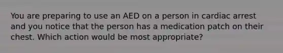 You are preparing to use an AED on a person in cardiac arrest and you notice that the person has a medication patch on their chest. Which action would be most appropriate?