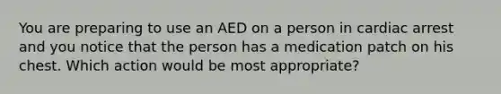 You are preparing to use an AED on a person in cardiac arrest and you notice that the person has a medication patch on his chest. Which action would be most appropriate?