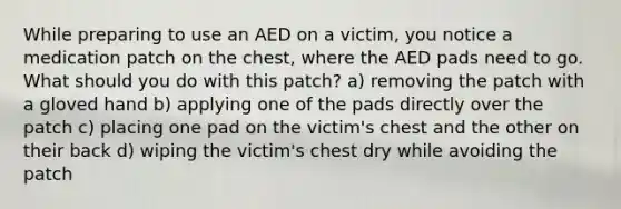 While preparing to use an AED on a victim, you notice a medication patch on the chest, where the AED pads need to go. What should you do with this patch? a) removing the patch with a gloved hand b) applying one of the pads directly over the patch c) placing one pad on the victim's chest and the other on their back d) wiping the victim's chest dry while avoiding the patch