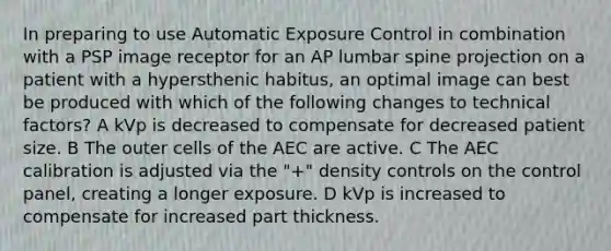 In preparing to use Automatic Exposure Control in combination with a PSP image receptor for an AP lumbar spine projection on a patient with a hypersthenic habitus, an optimal image can best be produced with which of the following changes to technical factors? A kVp is decreased to compensate for decreased patient size. B The outer cells of the AEC are active. C The AEC calibration is adjusted via the "+" density controls on the control panel, creating a longer exposure. D kVp is increased to compensate for increased part thickness.