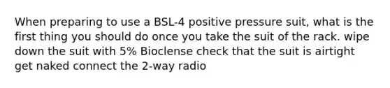 When preparing to use a BSL-4 positive pressure suit, what is the first thing you should do once you take the suit of the rack. wipe down the suit with 5% Bioclense check that the suit is airtight get naked connect the 2-way radio