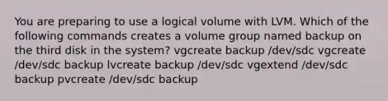 You are preparing to use a logical volume with LVM. Which of the following commands creates a volume group named backup on the third disk in the system? vgcreate backup /dev/sdc vgcreate /dev/sdc backup lvcreate backup /dev/sdc vgextend /dev/sdc backup pvcreate /dev/sdc backup