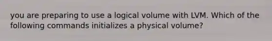 you are preparing to use a logical volume with LVM. Which of the following commands initializes a physical volume?