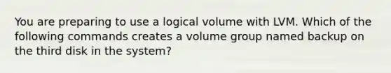 You are preparing to use a logical volume with LVM. Which of the following commands creates a volume group named backup on the third disk in the system?