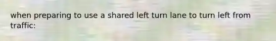 when preparing to use a shared left turn lane to turn left from traffic: