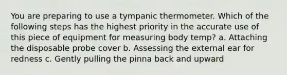 You are preparing to use a tympanic thermometer. Which of the following steps has the highest priority in the accurate use of this piece of equipment for measuring body temp? a. Attaching the disposable probe cover b. Assessing the external ear for redness c. Gently pulling the pinna back and upward