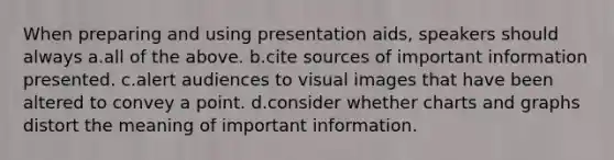 When preparing and using presentation aids, speakers should always a.all of the above. b.cite sources of important information presented. c.alert audiences to visual images that have been altered to convey a point. d.consider whether charts and graphs distort the meaning of important information.