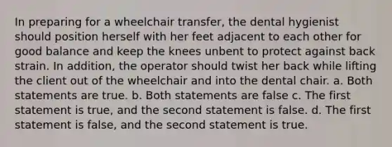 In preparing for a wheelchair transfer, the dental hygienist should position herself with her feet adjacent to each other for good balance and keep the knees unbent to protect against back strain. In addition, the operator should twist her back while lifting the client out of the wheelchair and into the dental chair. a. Both statements are true. b. Both statements are false c. The first statement is true, and the second statement is false. d. The first statement is false, and the second statement is true.