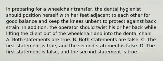 In preparing for a wheelchair transfer, the dental hygienist should position herself with her feet adjacent to each other for good balance and keep the knees unbent to protect against back strain. In addition, the operator should twist his or her back while lifting the client out of the wheelchair and into the dental chair. A. Both statements are true. B. Both statements are false. C. The first statement is true, and the second statement is false. D. The first statement is false, and the second statement is true.