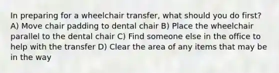 In preparing for a wheelchair transfer, what should you do first? A) Move chair padding to dental chair B) Place the wheelchair parallel to the dental chair C) Find someone else in the office to help with the transfer D) Clear the area of any items that may be in the way