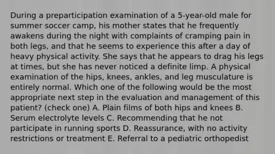 During a preparticipation examination of a 5-year-old male for summer soccer camp, his mother states that he frequently awakens during the night with complaints of cramping pain in both legs, and that he seems to experience this after a day of heavy physical activity. She says that he appears to drag his legs at times, but she has never noticed a definite limp. A physical examination of the hips, knees, ankles, and leg musculature is entirely normal. Which one of the following would be the most appropriate next step in the evaluation and management of this patient? (check one) A. Plain films of both hips and knees B. Serum electrolyte levels C. Recommending that he not participate in running sports D. Reassurance, with no activity restrictions or treatment E. Referral to a pediatric orthopedist