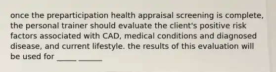 once the preparticipation health appraisal screening is complete, the personal trainer should evaluate the client's positive risk factors associated with CAD, medical conditions and diagnosed disease, and current lifestyle. the results of this evaluation will be used for _____ ______