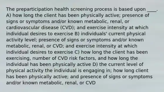 The preparticipation health screening process is based upon ____. A) how long the client has been physically active; presence of signs or symptoms and/or known metabolic, renal, or cardiovascular disease (CVD); and exercise intensity at which individual desires to exercise B) individuals' current physical activity level; presence of signs or symptoms and/or known metabolic, renal, or CVD; and exercise intensity at which individual desires to exercise C) how long the client has been exercising, number of CVD risk factors, and how long the individual has been physically active D) the current level of physical activity the individual is engaging in; how long client has been physically active; and presence of signs or symptoms and/or known metabolic, renal, or CVD