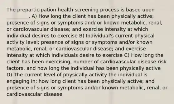 The preparticipation health screening process is based upon _________. A) How long the client has been physically active; presence of signs or symptoms and/ or known metabolic, renal, or cardiovascular disease; and exercise intensity at which individual desires to exercise B) Individual's current physical activity level; presence of signs or symptoms and/or known metabolic, renal, or cardiovascular disease; and exercise intensity at which individuals desire to exercise C) How long the client has been exercising, number of cardiovascular disease risk factors, and how long the individual has been physically active D) The current level of physically activity the individual is engaging in; how long client has been physically active; and presence of signs or symptoms and/or known metabolic, renal, or cardiovascular disease