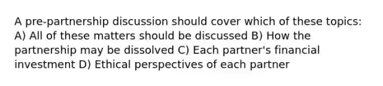 A pre-partnership discussion should cover which of these topics: A) All of these matters should be discussed B) How the partnership may be dissolved C) Each partner's financial investment D) Ethical perspectives of each partner