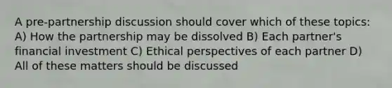 A pre-partnership discussion should cover which of these topics: A) How the partnership may be dissolved B) Each partner's financial investment C) Ethical perspectives of each partner D) All of these matters should be discussed