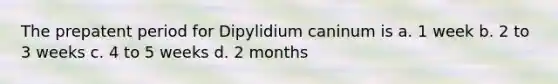 The prepatent period for Dipylidium caninum is a. 1 week b. 2 to 3 weeks c. 4 to 5 weeks d. 2 months