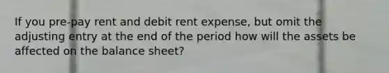 If you pre-pay rent and debit rent expense, but omit the adjusting entry at the end of the period how will the assets be affected on the balance sheet?