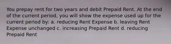 You prepay rent for two years and debit Prepaid Rent. At the end of the current period, you will show the expense used up for the current period by: a. reducing Rent Expense b. leaving Rent Expense unchanged c. increasing Prepaid Rent d. reducing Prepaid Rent