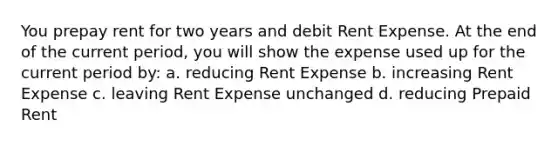 You prepay rent for two years and debit Rent Expense. At the end of the current period, you will show the expense used up for the current period by: a. reducing Rent Expense b. increasing Rent Expense c. leaving Rent Expense unchanged d. reducing Prepaid Rent