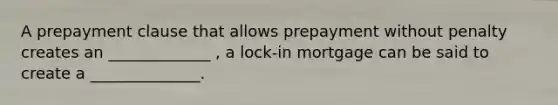 A prepayment clause that allows prepayment without penalty creates an _____________ , a lock-in mortgage can be said to create a ______________.