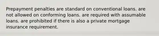 Prepayment penalties are standard on conventional loans. are not allowed on conforming loans. are required with assumable loans. are prohibited if there is also a private mortgage insurance requirement.