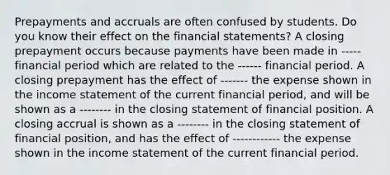 Prepayments and accruals are often confused by students. Do you know their effect on the financial​ statements? A closing prepayment occurs because payments have been made in ----- financial period which are related to the ------ financial period. A closing prepayment has the effect of ------- the expense shown in the income statement of the current financial​ period, and will be shown as a -------- in the closing statement of financial position. A closing accrual is shown as a -------- in the closing statement of financial​ position, and has the effect of ------------ the expense shown in the income statement of the current financial period.