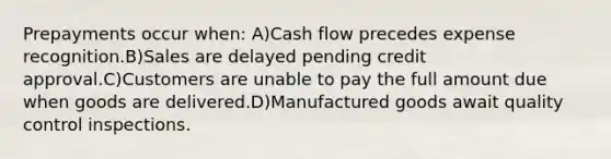 Prepayments occur when: A)Cash flow precedes expense recognition.B)Sales are delayed pending credit approval.C)Customers are unable to pay the full amount due when goods are delivered.D)Manufactured goods await quality control inspections.