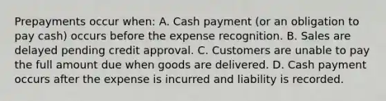 Prepayments occur when: A. Cash payment (or an obligation to pay cash) occurs before the expense recognition. B. Sales are delayed pending credit approval. C. Customers are unable to pay the full amount due when goods are delivered. D. Cash payment occurs after the expense is incurred and liability is recorded.