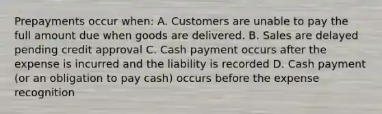 Prepayments occur when: A. Customers are unable to pay the full amount due when goods are delivered. B. Sales are delayed pending credit approval C. Cash payment occurs after the expense is incurred and the liability is recorded D. Cash payment (or an obligation to pay cash) occurs before the expense recognition