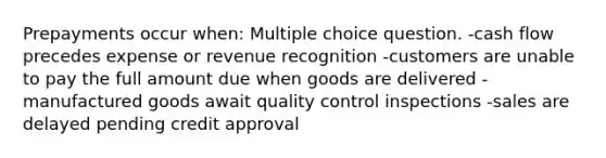 Prepayments occur when: Multiple choice question. -cash flow precedes expense or revenue recognition -customers are unable to pay the full amount due when goods are delivered -manufactured goods await quality control inspections -sales are delayed pending credit approval