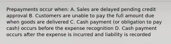 Prepayments occur when: A. Sales are delayed pending credit approval B. Customers are unable to pay the full amount due when goods are delivered C. Cash payment (or obligation to pay cash) occurs before the expense recognition D. Cash payment occurs after the expense is incurred and liability is recorded