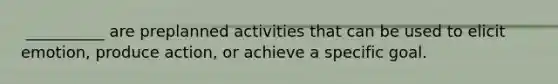 ​ __________ are preplanned activities that can be used to elicit emotion, produce action, or achieve a specific goal.