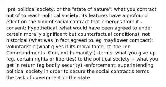 -pre-political society, or the "state of nature": what you contract out of to reach political society; its features have a profound effect on the kind of social contract that emerges from it -consent: hypothetical (what would have been agreed to under certain morally significant but counterfactual conditions), not historical (what was in fact agreed to, eg mayflower compact); voluntaristic (what gives it its moral force; cf. the Ten Commandments [God, not humanity]) -terms: what you give up (eg, certain rights or liberties) to the political society + what you get in return (eg bodily security) -enforcement: superintending political society in order to secure the social contract's terms- the task of government or the state