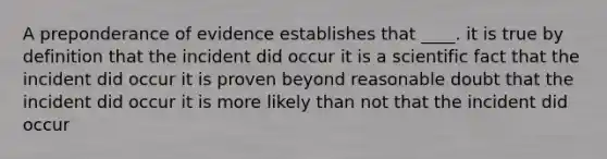 A preponderance of evidence establishes that ____. it is true by definition that the incident did occur it is a scientific fact that the incident did occur it is proven beyond reasonable doubt that the incident did occur it is more likely than not that the incident did occur