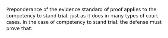 Preponderance of the evidence standard of proof applies to the competency to stand trial, just as it does in many types of court cases. In the case of competency to stand trial, the defense must prove that: