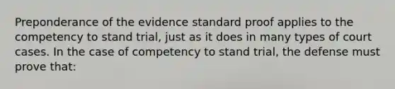 Preponderance of the evidence standard proof applies to the competency to stand trial, just as it does in many types of court cases. In the case of competency to stand trial, the defense must prove that: