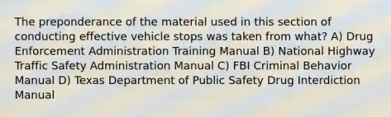 The preponderance of the material used in this section of conducting effective vehicle stops was taken from what? A) Drug Enforcement Administration Training Manual B) National Highway Traffic Safety Administration Manual C) FBI Criminal Behavior Manual D) Texas Department of Public Safety Drug Interdiction Manual