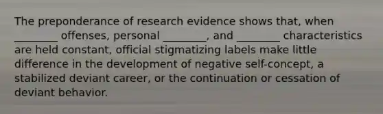 The preponderance of research evidence shows that, when ________ offenses, personal ________, and ________ characteristics are held constant, official stigmatizing labels make little difference in the development of negative self-concept, a stabilized deviant career, or the continuation or cessation of deviant behavior.