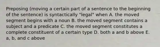 Preposing (moving a certain part of a sentence to the beginning of the sentence) is syntactically "legal" when A. the moved segment begins with a noun B. the moved segment contains a subject and a predicate C. the moved segment constitutes a complete constituent of a certain type D. both a and b above E. a, b, and c above