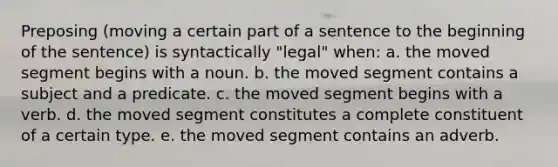 Preposing (moving a certain part of a sentence to the beginning of the sentence) is syntactically "legal" when: a. the moved segment begins with a noun. b. the moved segment contains a subject and a predicate. c. the moved segment begins with a verb. d. the moved segment constitutes a complete constituent of a certain type. e. the moved segment contains an adverb.