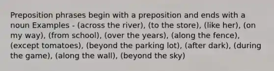 Preposition phrases begin with a preposition and ends with a noun Examples - (across the river), (to the store), (like her), (on my way), (from school), (over the years), (along the fence), (except tomatoes), (beyond the parking lot), (after dark), (during the game), (along the wall), (beyond the sky)