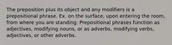 The preposition plus its object and any modifiers is a <a href='https://www.questionai.com/knowledge/knkOZVE4Gm-prepositional-phrase' class='anchor-knowledge'>prepositional phrase</a>. Ex. on the surface, upon entering the room, from where you are standing. <a href='https://www.questionai.com/knowledge/k2Mf7T694d-prepositional-phrases' class='anchor-knowledge'>prepositional phrases</a> function as adjectives, modifying nouns, or as adverbs, modifying verbs, adjectives, or other adverbs.